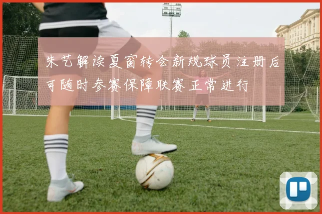 朱艺解读夏窗转会新规球员注册后可随时参赛保障联赛正常进行