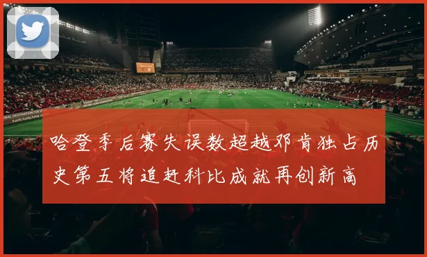 哈登季后赛失误数超越邓肯独占历史第五将追赶科比成就再创新高
