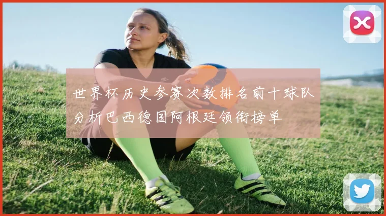 世界杯历史参赛次数排名前十球队分析巴西德国阿根廷领衔榜单