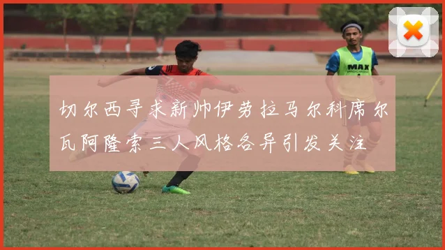 切尔西寻求新帅伊劳拉马尔科席尔瓦阿隆索三人风格各异引发关注