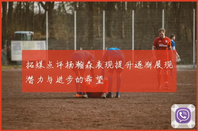 拓媒点评杨瀚森表现提升逐渐展现潜力与进步的希望