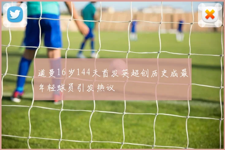 道曼16岁144天首发英超创历史成最年轻球员引发热议