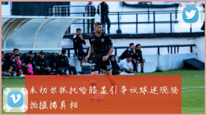 米切尔抓托哈膝盖引争议球迷现场拍摄揭真相