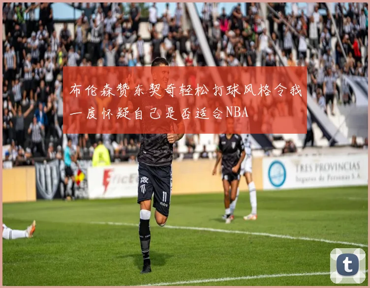布伦森赞东契奇轻松打球风格令我一度怀疑自己是否适合NBA